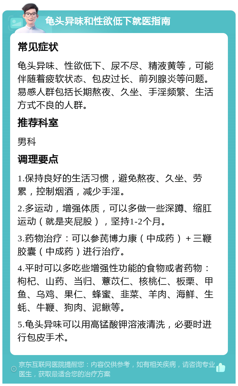 龟头异味和性欲低下就医指南 常见症状 龟头异味、性欲低下、尿不尽、精液黄等，可能伴随着疲软状态、包皮过长、前列腺炎等问题。易感人群包括长期熬夜、久坐、手淫频繁、生活方式不良的人群。 推荐科室 男科 调理要点 1.保持良好的生活习惯，避免熬夜、久坐、劳累，控制烟酒，减少手淫。 2.多运动，增强体质，可以多做一些深蹲、缩肛运动（就是夹屁股），坚持1-2个月。 3.药物治疗：可以参芪博力康（中成药）＋三鞭胶囊（中成药）进行治疗。 4.平时可以多吃些增强性功能的食物或者药物：枸杞、山药、当归、薏苡仁、核桃仁、板栗、甲鱼、乌鸡、果仁、蜂蜜、韭菜、羊肉、海鲜、生蚝、牛鞭、狗肉、泥鳅等。 5.龟头异味可以用高锰酸钾溶液清洗，必要时进行包皮手术。