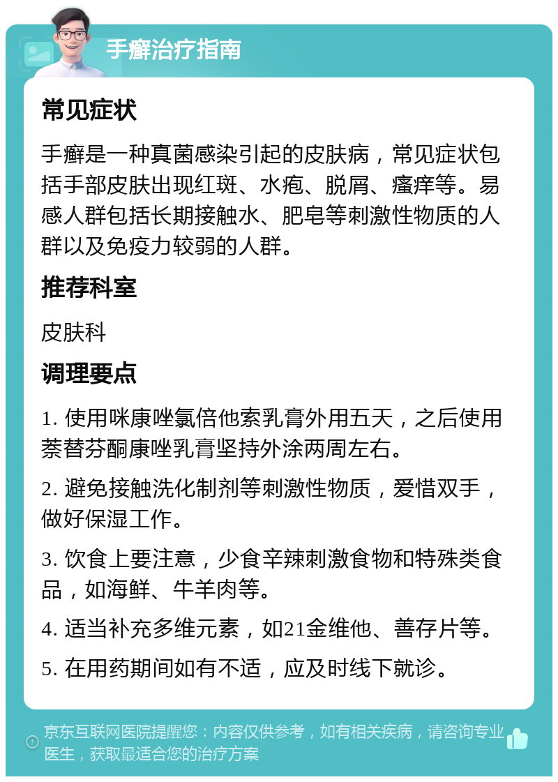 手癣治疗指南 常见症状 手癣是一种真菌感染引起的皮肤病，常见症状包括手部皮肤出现红斑、水疱、脱屑、瘙痒等。易感人群包括长期接触水、肥皂等刺激性物质的人群以及免疫力较弱的人群。 推荐科室 皮肤科 调理要点 1. 使用咪康唑氯倍他索乳膏外用五天，之后使用萘替芬酮康唑乳膏坚持外涂两周左右。 2. 避免接触洗化制剂等刺激性物质，爱惜双手，做好保湿工作。 3. 饮食上要注意，少食辛辣刺激食物和特殊类食品，如海鲜、牛羊肉等。 4. 适当补充多维元素，如21金维他、善存片等。 5. 在用药期间如有不适，应及时线下就诊。