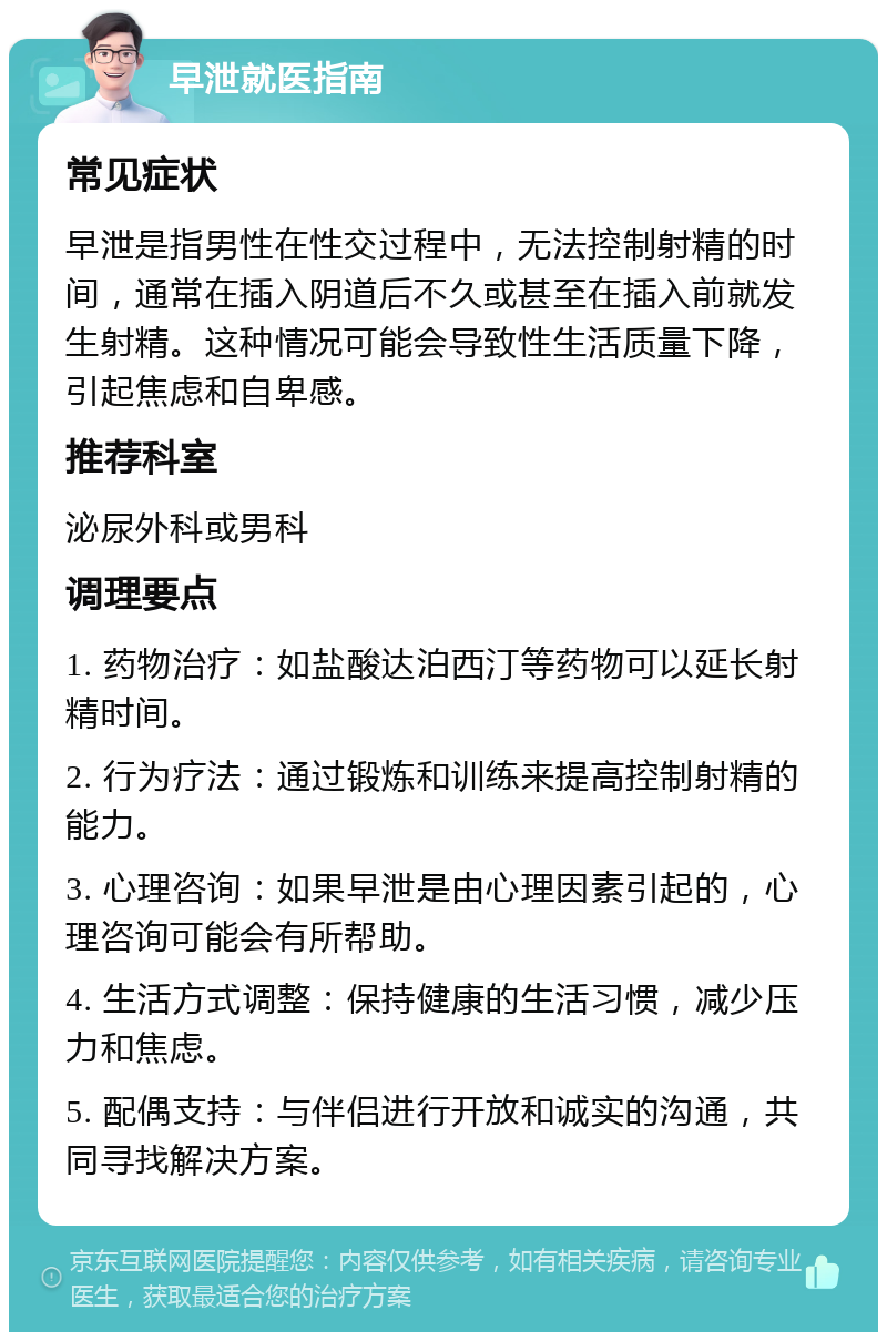 早泄就医指南 常见症状 早泄是指男性在性交过程中，无法控制射精的时间，通常在插入阴道后不久或甚至在插入前就发生射精。这种情况可能会导致性生活质量下降，引起焦虑和自卑感。 推荐科室 泌尿外科或男科 调理要点 1. 药物治疗：如盐酸达泊西汀等药物可以延长射精时间。 2. 行为疗法：通过锻炼和训练来提高控制射精的能力。 3. 心理咨询：如果早泄是由心理因素引起的，心理咨询可能会有所帮助。 4. 生活方式调整：保持健康的生活习惯，减少压力和焦虑。 5. 配偶支持：与伴侣进行开放和诚实的沟通，共同寻找解决方案。