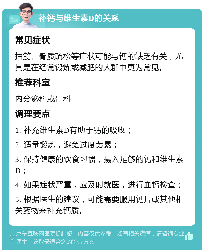 补钙与维生素D的关系 常见症状 抽筋、骨质疏松等症状可能与钙的缺乏有关，尤其是在经常锻炼或减肥的人群中更为常见。 推荐科室 内分泌科或骨科 调理要点 1. 补充维生素D有助于钙的吸收； 2. 适量锻炼，避免过度劳累； 3. 保持健康的饮食习惯，摄入足够的钙和维生素D； 4. 如果症状严重，应及时就医，进行血钙检查； 5. 根据医生的建议，可能需要服用钙片或其他相关药物来补充钙质。