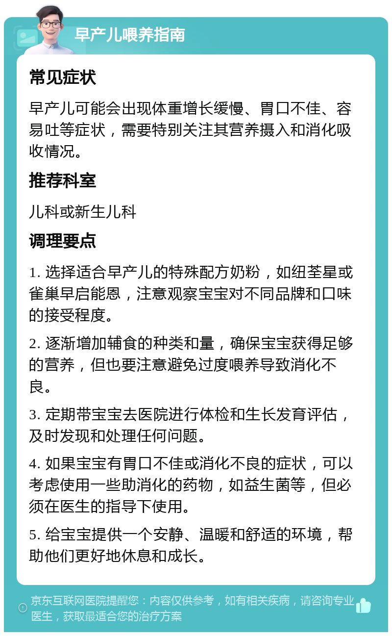 早产儿喂养指南 常见症状 早产儿可能会出现体重增长缓慢、胃口不佳、容易吐等症状，需要特别关注其营养摄入和消化吸收情况。 推荐科室 儿科或新生儿科 调理要点 1. 选择适合早产儿的特殊配方奶粉，如纽荃星或雀巢早启能恩，注意观察宝宝对不同品牌和口味的接受程度。 2. 逐渐增加辅食的种类和量，确保宝宝获得足够的营养，但也要注意避免过度喂养导致消化不良。 3. 定期带宝宝去医院进行体检和生长发育评估，及时发现和处理任何问题。 4. 如果宝宝有胃口不佳或消化不良的症状，可以考虑使用一些助消化的药物，如益生菌等，但必须在医生的指导下使用。 5. 给宝宝提供一个安静、温暖和舒适的环境，帮助他们更好地休息和成长。