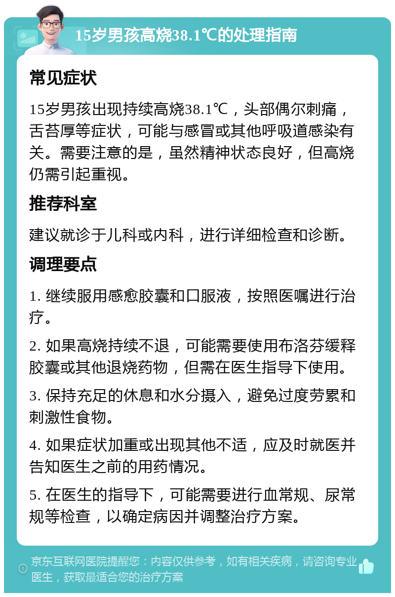 15岁男孩高烧38.1℃的处理指南 常见症状 15岁男孩出现持续高烧38.1℃，头部偶尔刺痛，舌苔厚等症状，可能与感冒或其他呼吸道感染有关。需要注意的是，虽然精神状态良好，但高烧仍需引起重视。 推荐科室 建议就诊于儿科或内科，进行详细检查和诊断。 调理要点 1. 继续服用感愈胶囊和口服液，按照医嘱进行治疗。 2. 如果高烧持续不退，可能需要使用布洛芬缓释胶囊或其他退烧药物，但需在医生指导下使用。 3. 保持充足的休息和水分摄入，避免过度劳累和刺激性食物。 4. 如果症状加重或出现其他不适，应及时就医并告知医生之前的用药情况。 5. 在医生的指导下，可能需要进行血常规、尿常规等检查，以确定病因并调整治疗方案。