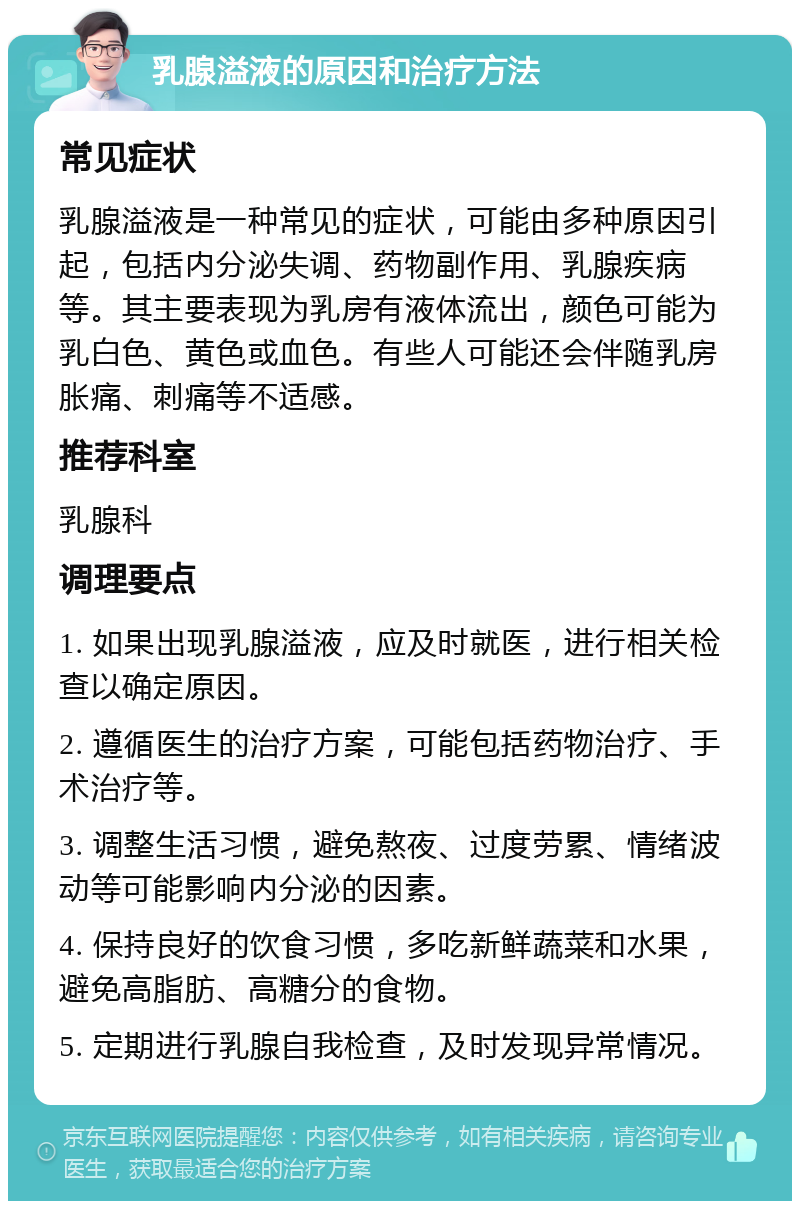 乳腺溢液的原因和治疗方法 常见症状 乳腺溢液是一种常见的症状，可能由多种原因引起，包括内分泌失调、药物副作用、乳腺疾病等。其主要表现为乳房有液体流出，颜色可能为乳白色、黄色或血色。有些人可能还会伴随乳房胀痛、刺痛等不适感。 推荐科室 乳腺科 调理要点 1. 如果出现乳腺溢液，应及时就医，进行相关检查以确定原因。 2. 遵循医生的治疗方案，可能包括药物治疗、手术治疗等。 3. 调整生活习惯，避免熬夜、过度劳累、情绪波动等可能影响内分泌的因素。 4. 保持良好的饮食习惯，多吃新鲜蔬菜和水果，避免高脂肪、高糖分的食物。 5. 定期进行乳腺自我检查，及时发现异常情况。