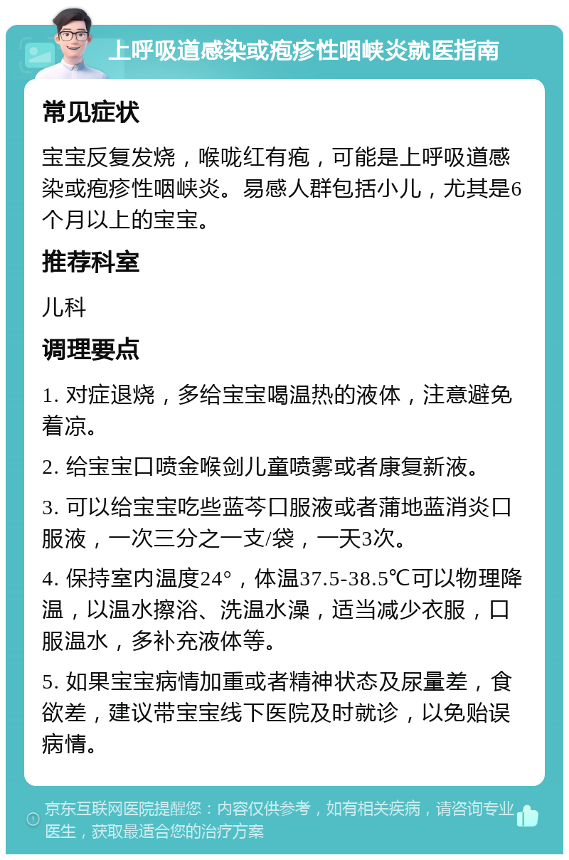 上呼吸道感染或疱疹性咽峡炎就医指南 常见症状 宝宝反复发烧，喉咙红有疱，可能是上呼吸道感染或疱疹性咽峡炎。易感人群包括小儿，尤其是6个月以上的宝宝。 推荐科室 儿科 调理要点 1. 对症退烧，多给宝宝喝温热的液体，注意避免着凉。 2. 给宝宝口喷金喉剑儿童喷雾或者康复新液。 3. 可以给宝宝吃些蓝芩口服液或者蒲地蓝消炎口服液，一次三分之一支/袋，一天3次。 4. 保持室内温度24°，体温37.5-38.5℃可以物理降温，以温水擦浴、洗温水澡，适当减少衣服，口服温水，多补充液体等。 5. 如果宝宝病情加重或者精神状态及尿量差，食欲差，建议带宝宝线下医院及时就诊，以免贻误病情。