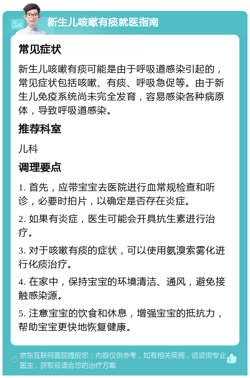 新生儿咳嗽有痰就医指南 常见症状 新生儿咳嗽有痰可能是由于呼吸道感染引起的，常见症状包括咳嗽、有痰、呼吸急促等。由于新生儿免疫系统尚未完全发育，容易感染各种病原体，导致呼吸道感染。 推荐科室 儿科 调理要点 1. 首先，应带宝宝去医院进行血常规检查和听诊，必要时拍片，以确定是否存在炎症。 2. 如果有炎症，医生可能会开具抗生素进行治疗。 3. 对于咳嗽有痰的症状，可以使用氨溴索雾化进行化痰治疗。 4. 在家中，保持宝宝的环境清洁、通风，避免接触感染源。 5. 注意宝宝的饮食和休息，增强宝宝的抵抗力，帮助宝宝更快地恢复健康。