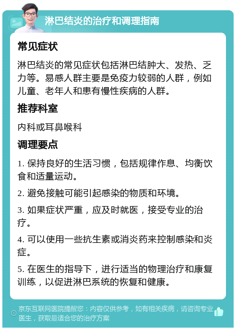 淋巴结炎的治疗和调理指南 常见症状 淋巴结炎的常见症状包括淋巴结肿大、发热、乏力等。易感人群主要是免疫力较弱的人群，例如儿童、老年人和患有慢性疾病的人群。 推荐科室 内科或耳鼻喉科 调理要点 1. 保持良好的生活习惯，包括规律作息、均衡饮食和适量运动。 2. 避免接触可能引起感染的物质和环境。 3. 如果症状严重，应及时就医，接受专业的治疗。 4. 可以使用一些抗生素或消炎药来控制感染和炎症。 5. 在医生的指导下，进行适当的物理治疗和康复训练，以促进淋巴系统的恢复和健康。