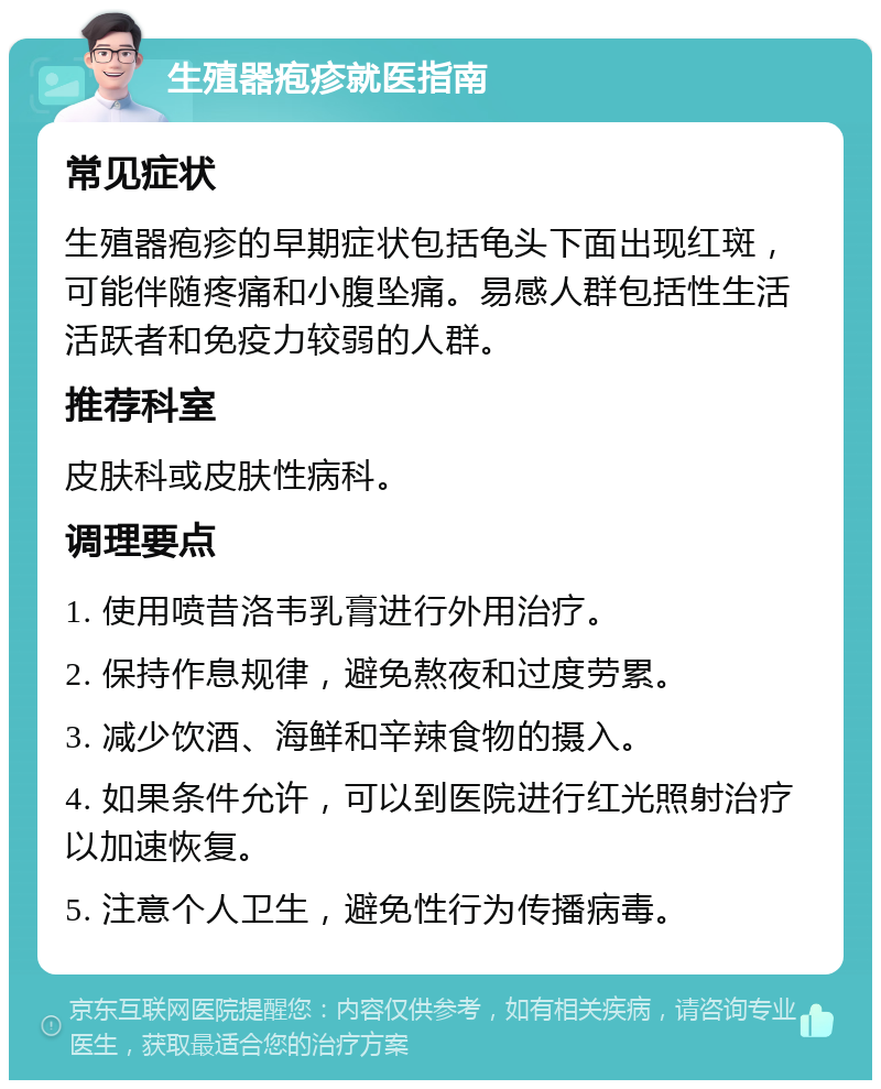 生殖器疱疹就医指南 常见症状 生殖器疱疹的早期症状包括龟头下面出现红斑，可能伴随疼痛和小腹坠痛。易感人群包括性生活活跃者和免疫力较弱的人群。 推荐科室 皮肤科或皮肤性病科。 调理要点 1. 使用喷昔洛韦乳膏进行外用治疗。 2. 保持作息规律，避免熬夜和过度劳累。 3. 减少饮酒、海鲜和辛辣食物的摄入。 4. 如果条件允许，可以到医院进行红光照射治疗以加速恢复。 5. 注意个人卫生，避免性行为传播病毒。