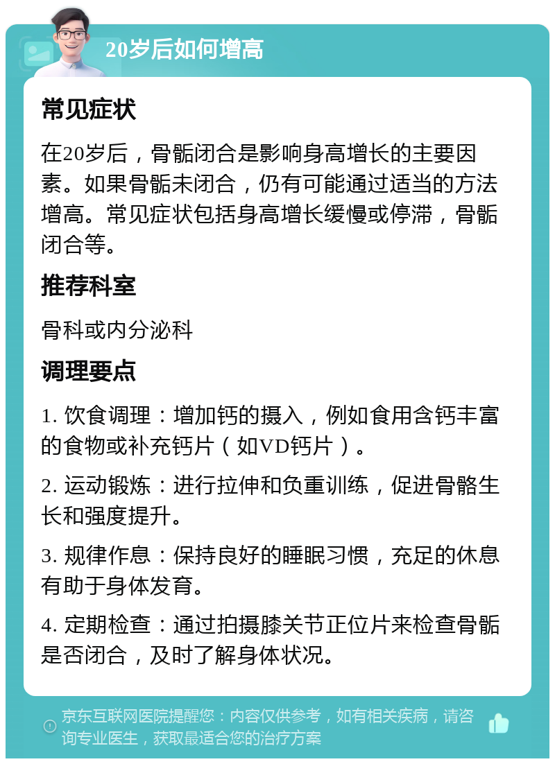 20岁后如何增高 常见症状 在20岁后，骨骺闭合是影响身高增长的主要因素。如果骨骺未闭合，仍有可能通过适当的方法增高。常见症状包括身高增长缓慢或停滞，骨骺闭合等。 推荐科室 骨科或内分泌科 调理要点 1. 饮食调理：增加钙的摄入，例如食用含钙丰富的食物或补充钙片（如VD钙片）。 2. 运动锻炼：进行拉伸和负重训练，促进骨骼生长和强度提升。 3. 规律作息：保持良好的睡眠习惯，充足的休息有助于身体发育。 4. 定期检查：通过拍摄膝关节正位片来检查骨骺是否闭合，及时了解身体状况。