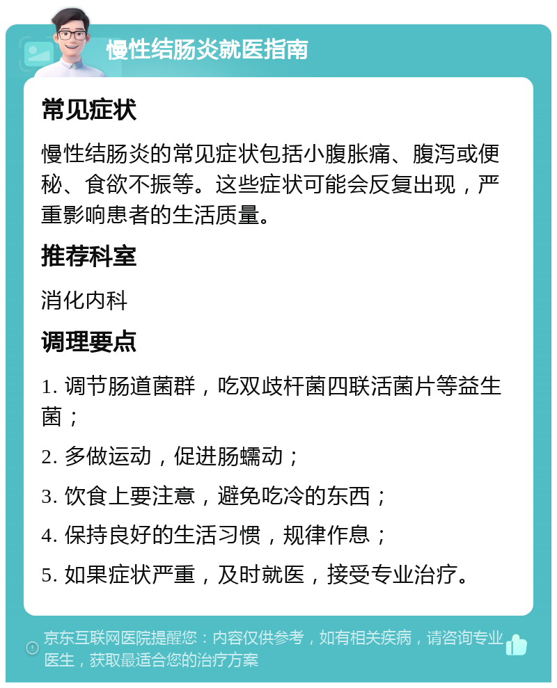 慢性结肠炎就医指南 常见症状 慢性结肠炎的常见症状包括小腹胀痛、腹泻或便秘、食欲不振等。这些症状可能会反复出现，严重影响患者的生活质量。 推荐科室 消化内科 调理要点 1. 调节肠道菌群，吃双歧杆菌四联活菌片等益生菌； 2. 多做运动，促进肠蠕动； 3. 饮食上要注意，避免吃冷的东西； 4. 保持良好的生活习惯，规律作息； 5. 如果症状严重，及时就医，接受专业治疗。