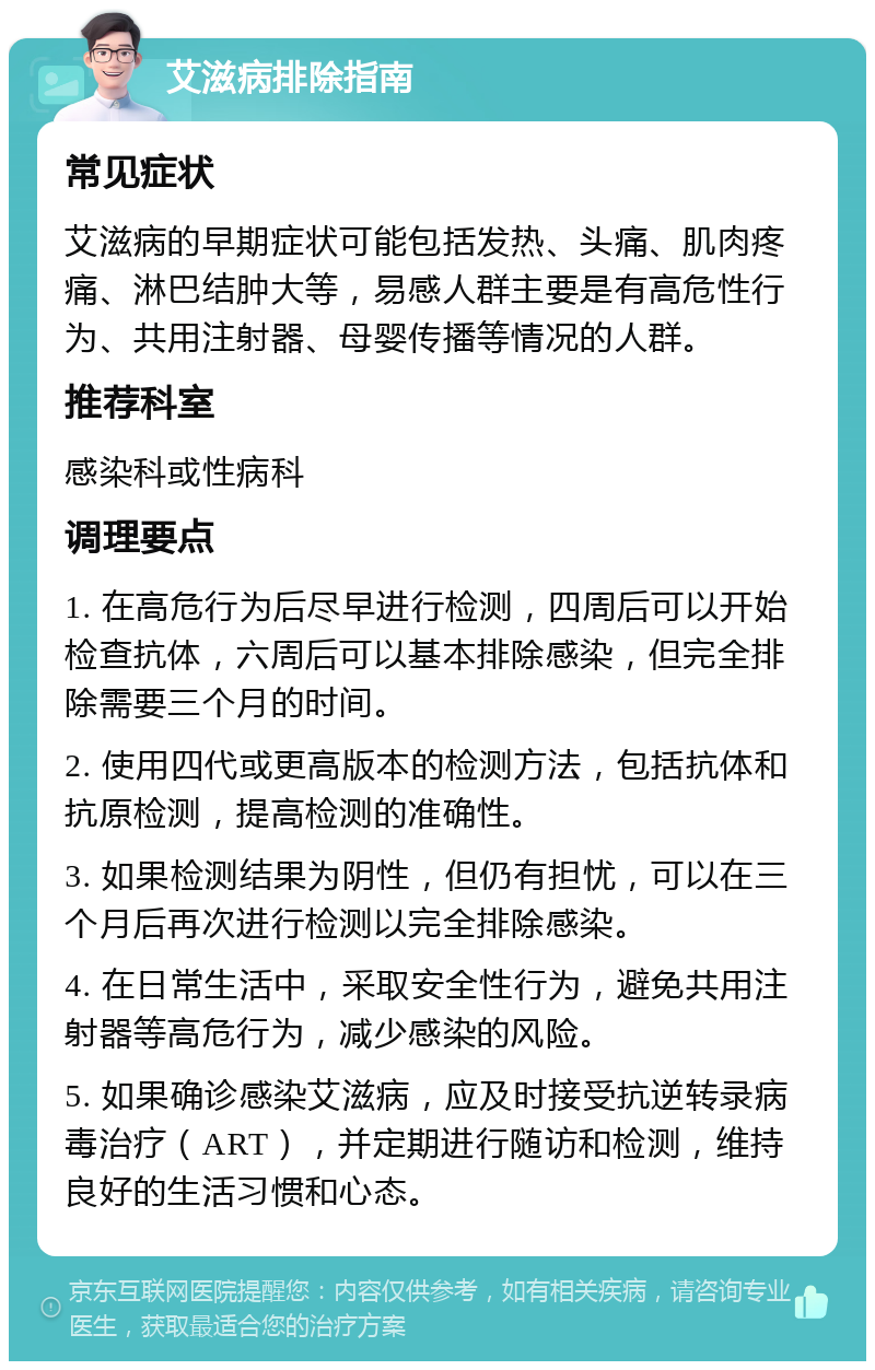 艾滋病排除指南 常见症状 艾滋病的早期症状可能包括发热、头痛、肌肉疼痛、淋巴结肿大等，易感人群主要是有高危性行为、共用注射器、母婴传播等情况的人群。 推荐科室 感染科或性病科 调理要点 1. 在高危行为后尽早进行检测，四周后可以开始检查抗体，六周后可以基本排除感染，但完全排除需要三个月的时间。 2. 使用四代或更高版本的检测方法，包括抗体和抗原检测，提高检测的准确性。 3. 如果检测结果为阴性，但仍有担忧，可以在三个月后再次进行检测以完全排除感染。 4. 在日常生活中，采取安全性行为，避免共用注射器等高危行为，减少感染的风险。 5. 如果确诊感染艾滋病，应及时接受抗逆转录病毒治疗（ART），并定期进行随访和检测，维持良好的生活习惯和心态。