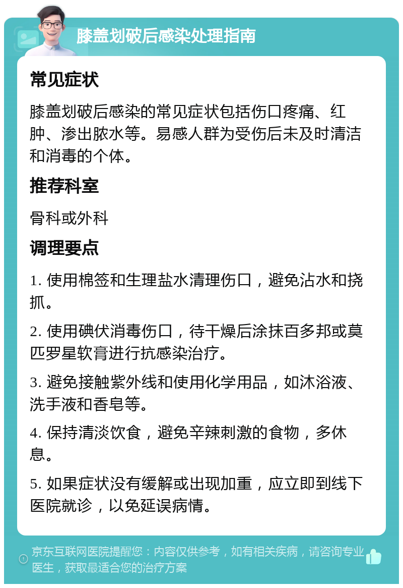 膝盖划破后感染处理指南 常见症状 膝盖划破后感染的常见症状包括伤口疼痛、红肿、渗出脓水等。易感人群为受伤后未及时清洁和消毒的个体。 推荐科室 骨科或外科 调理要点 1. 使用棉签和生理盐水清理伤口，避免沾水和挠抓。 2. 使用碘伏消毒伤口，待干燥后涂抹百多邦或莫匹罗星软膏进行抗感染治疗。 3. 避免接触紫外线和使用化学用品，如沐浴液、洗手液和香皂等。 4. 保持清淡饮食，避免辛辣刺激的食物，多休息。 5. 如果症状没有缓解或出现加重，应立即到线下医院就诊，以免延误病情。