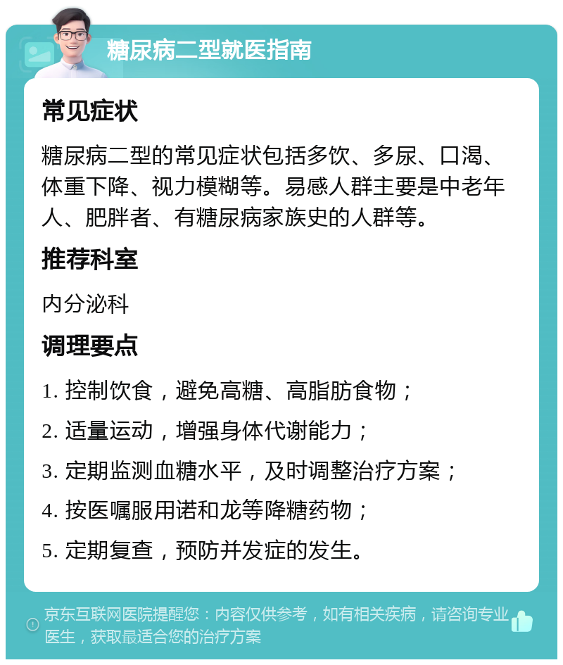 糖尿病二型就医指南 常见症状 糖尿病二型的常见症状包括多饮、多尿、口渴、体重下降、视力模糊等。易感人群主要是中老年人、肥胖者、有糖尿病家族史的人群等。 推荐科室 内分泌科 调理要点 1. 控制饮食，避免高糖、高脂肪食物； 2. 适量运动，增强身体代谢能力； 3. 定期监测血糖水平，及时调整治疗方案； 4. 按医嘱服用诺和龙等降糖药物； 5. 定期复查，预防并发症的发生。