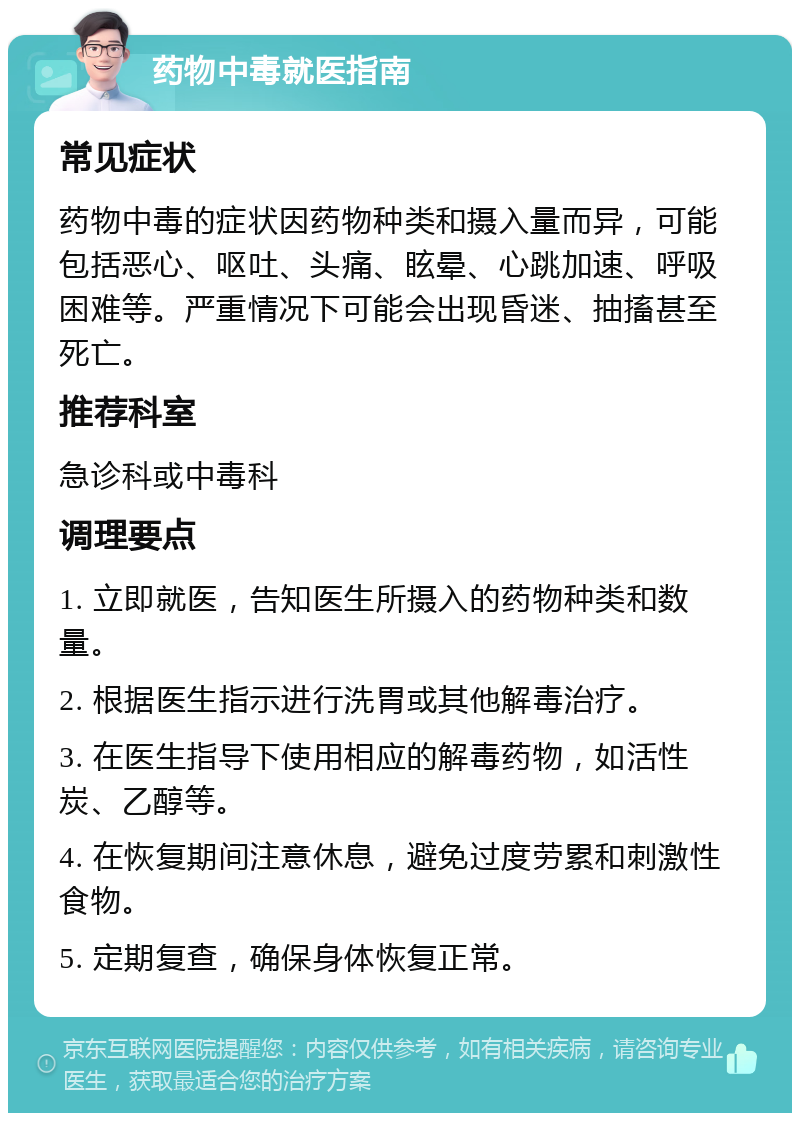 药物中毒就医指南 常见症状 药物中毒的症状因药物种类和摄入量而异，可能包括恶心、呕吐、头痛、眩晕、心跳加速、呼吸困难等。严重情况下可能会出现昏迷、抽搐甚至死亡。 推荐科室 急诊科或中毒科 调理要点 1. 立即就医，告知医生所摄入的药物种类和数量。 2. 根据医生指示进行洗胃或其他解毒治疗。 3. 在医生指导下使用相应的解毒药物，如活性炭、乙醇等。 4. 在恢复期间注意休息，避免过度劳累和刺激性食物。 5. 定期复查，确保身体恢复正常。