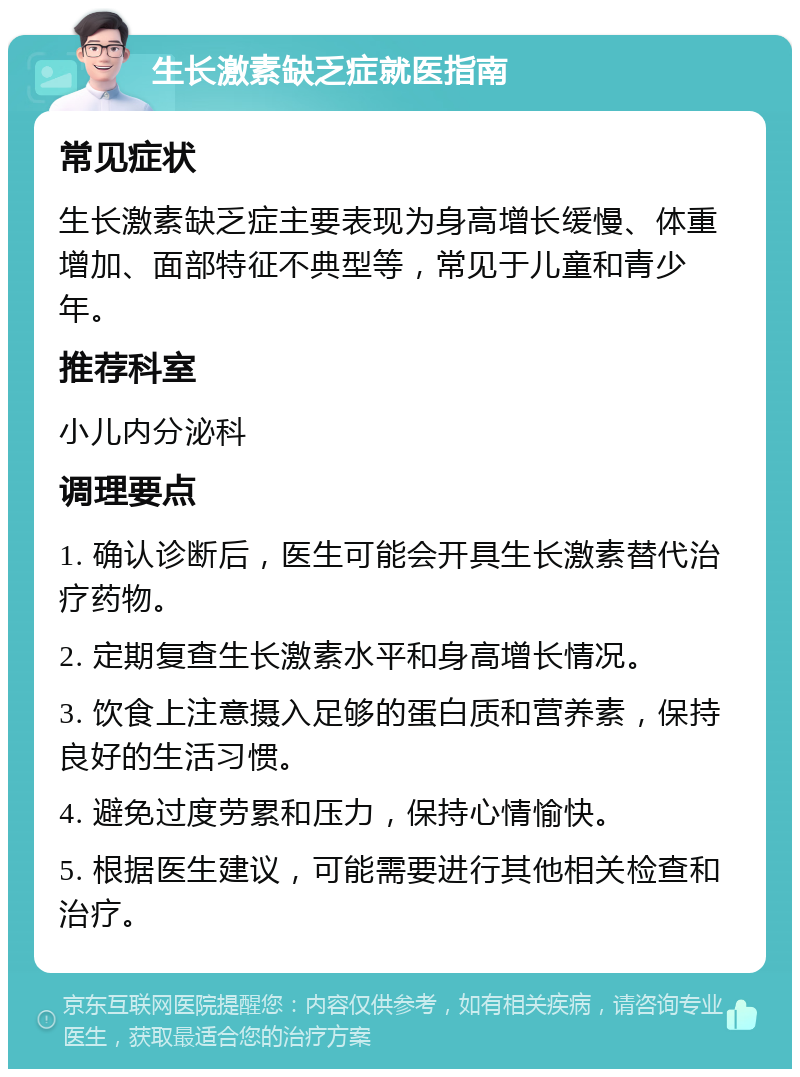 生长激素缺乏症就医指南 常见症状 生长激素缺乏症主要表现为身高增长缓慢、体重增加、面部特征不典型等，常见于儿童和青少年。 推荐科室 小儿内分泌科 调理要点 1. 确认诊断后，医生可能会开具生长激素替代治疗药物。 2. 定期复查生长激素水平和身高增长情况。 3. 饮食上注意摄入足够的蛋白质和营养素，保持良好的生活习惯。 4. 避免过度劳累和压力，保持心情愉快。 5. 根据医生建议，可能需要进行其他相关检查和治疗。