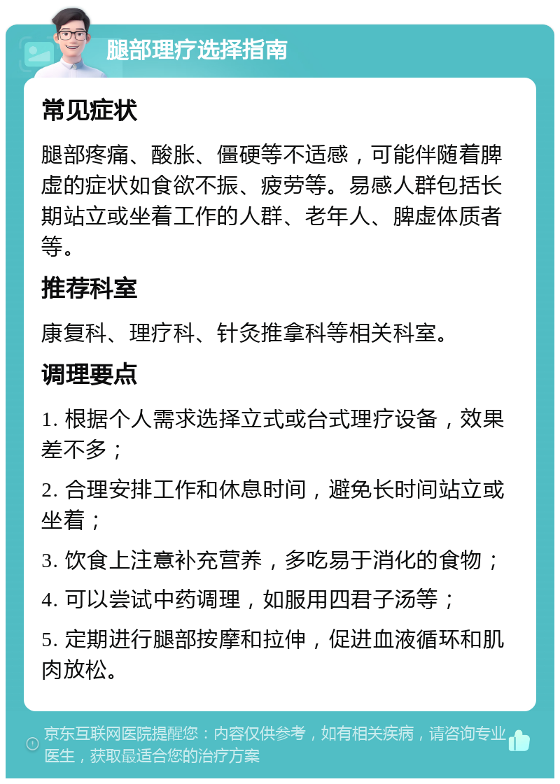 腿部理疗选择指南 常见症状 腿部疼痛、酸胀、僵硬等不适感，可能伴随着脾虚的症状如食欲不振、疲劳等。易感人群包括长期站立或坐着工作的人群、老年人、脾虚体质者等。 推荐科室 康复科、理疗科、针灸推拿科等相关科室。 调理要点 1. 根据个人需求选择立式或台式理疗设备，效果差不多； 2. 合理安排工作和休息时间，避免长时间站立或坐着； 3. 饮食上注意补充营养，多吃易于消化的食物； 4. 可以尝试中药调理，如服用四君子汤等； 5. 定期进行腿部按摩和拉伸，促进血液循环和肌肉放松。