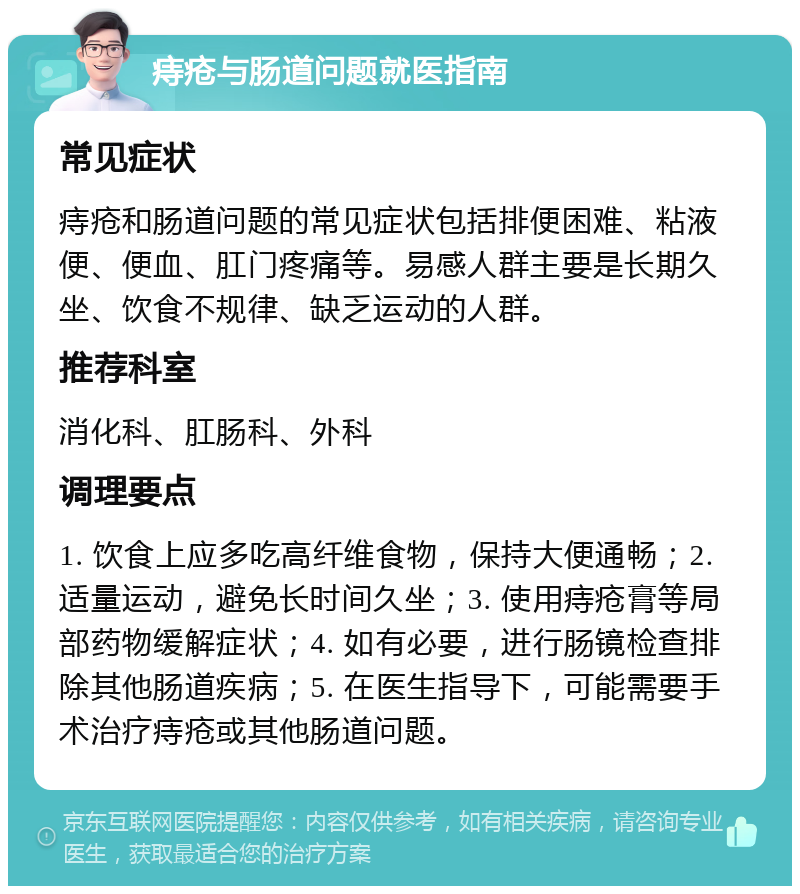 痔疮与肠道问题就医指南 常见症状 痔疮和肠道问题的常见症状包括排便困难、粘液便、便血、肛门疼痛等。易感人群主要是长期久坐、饮食不规律、缺乏运动的人群。 推荐科室 消化科、肛肠科、外科 调理要点 1. 饮食上应多吃高纤维食物，保持大便通畅；2. 适量运动，避免长时间久坐；3. 使用痔疮膏等局部药物缓解症状；4. 如有必要，进行肠镜检查排除其他肠道疾病；5. 在医生指导下，可能需要手术治疗痔疮或其他肠道问题。