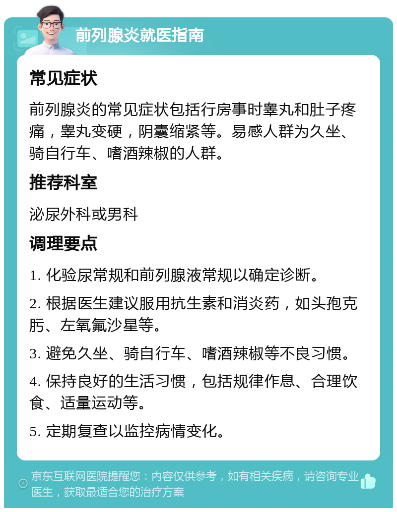 前列腺炎就医指南 常见症状 前列腺炎的常见症状包括行房事时睾丸和肚子疼痛，睾丸变硬，阴囊缩紧等。易感人群为久坐、骑自行车、嗜酒辣椒的人群。 推荐科室 泌尿外科或男科 调理要点 1. 化验尿常规和前列腺液常规以确定诊断。 2. 根据医生建议服用抗生素和消炎药，如头孢克肟、左氧氟沙星等。 3. 避免久坐、骑自行车、嗜酒辣椒等不良习惯。 4. 保持良好的生活习惯，包括规律作息、合理饮食、适量运动等。 5. 定期复查以监控病情变化。