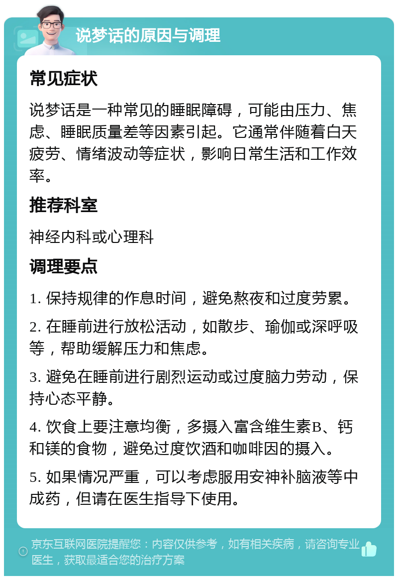 说梦话的原因与调理 常见症状 说梦话是一种常见的睡眠障碍，可能由压力、焦虑、睡眠质量差等因素引起。它通常伴随着白天疲劳、情绪波动等症状，影响日常生活和工作效率。 推荐科室 神经内科或心理科 调理要点 1. 保持规律的作息时间，避免熬夜和过度劳累。 2. 在睡前进行放松活动，如散步、瑜伽或深呼吸等，帮助缓解压力和焦虑。 3. 避免在睡前进行剧烈运动或过度脑力劳动，保持心态平静。 4. 饮食上要注意均衡，多摄入富含维生素B、钙和镁的食物，避免过度饮酒和咖啡因的摄入。 5. 如果情况严重，可以考虑服用安神补脑液等中成药，但请在医生指导下使用。