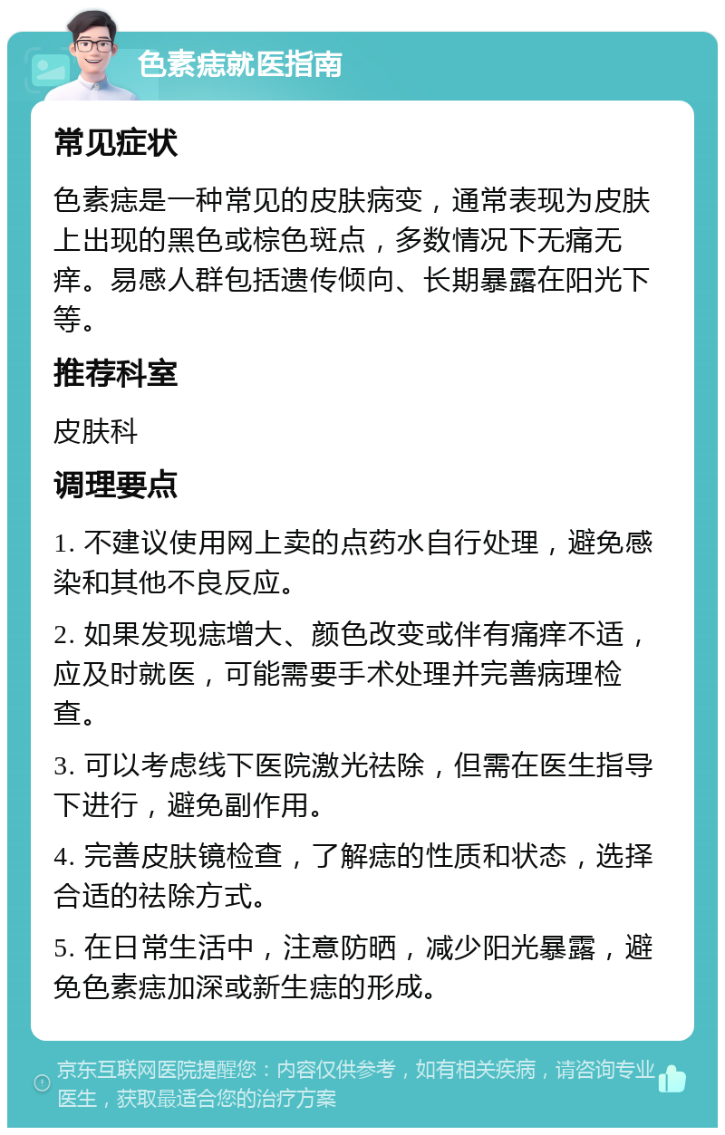 色素痣就医指南 常见症状 色素痣是一种常见的皮肤病变，通常表现为皮肤上出现的黑色或棕色斑点，多数情况下无痛无痒。易感人群包括遗传倾向、长期暴露在阳光下等。 推荐科室 皮肤科 调理要点 1. 不建议使用网上卖的点药水自行处理，避免感染和其他不良反应。 2. 如果发现痣增大、颜色改变或伴有痛痒不适，应及时就医，可能需要手术处理并完善病理检查。 3. 可以考虑线下医院激光祛除，但需在医生指导下进行，避免副作用。 4. 完善皮肤镜检查，了解痣的性质和状态，选择合适的祛除方式。 5. 在日常生活中，注意防晒，减少阳光暴露，避免色素痣加深或新生痣的形成。