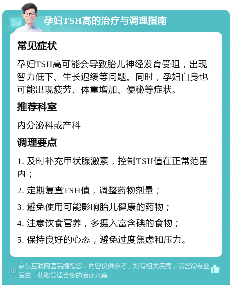 孕妇TSH高的治疗与调理指南 常见症状 孕妇TSH高可能会导致胎儿神经发育受阻，出现智力低下、生长迟缓等问题。同时，孕妇自身也可能出现疲劳、体重增加、便秘等症状。 推荐科室 内分泌科或产科 调理要点 1. 及时补充甲状腺激素，控制TSH值在正常范围内； 2. 定期复查TSH值，调整药物剂量； 3. 避免使用可能影响胎儿健康的药物； 4. 注意饮食营养，多摄入富含碘的食物； 5. 保持良好的心态，避免过度焦虑和压力。