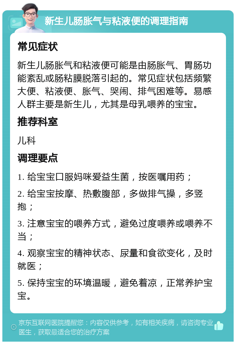 新生儿肠胀气与粘液便的调理指南 常见症状 新生儿肠胀气和粘液便可能是由肠胀气、胃肠功能紊乱或肠粘膜脱落引起的。常见症状包括频繁大便、粘液便、胀气、哭闹、排气困难等。易感人群主要是新生儿，尤其是母乳喂养的宝宝。 推荐科室 儿科 调理要点 1. 给宝宝口服妈咪爱益生菌，按医嘱用药； 2. 给宝宝按摩、热敷腹部，多做排气操，多竖抱； 3. 注意宝宝的喂养方式，避免过度喂养或喂养不当； 4. 观察宝宝的精神状态、尿量和食欲变化，及时就医； 5. 保持宝宝的环境温暖，避免着凉，正常养护宝宝。