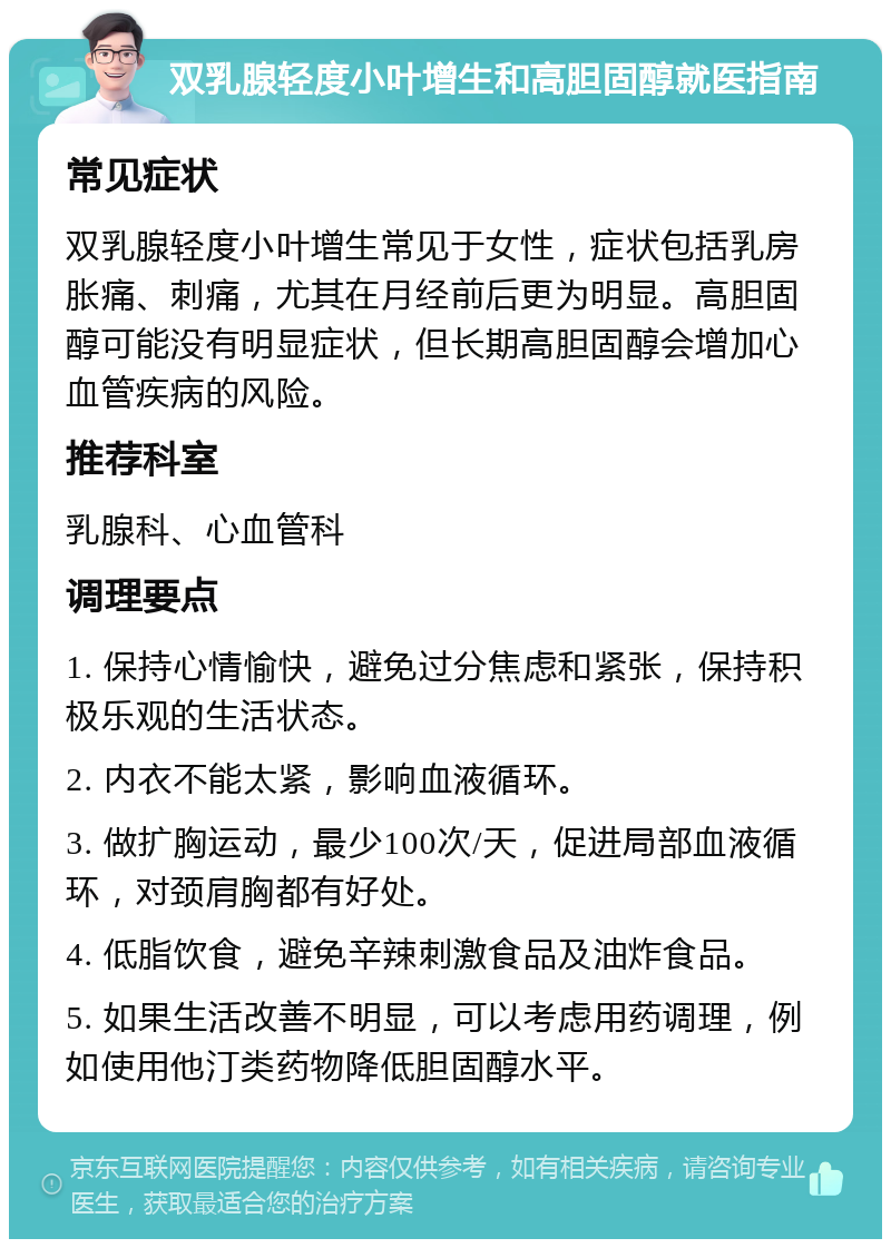 双乳腺轻度小叶增生和高胆固醇就医指南 常见症状 双乳腺轻度小叶增生常见于女性，症状包括乳房胀痛、刺痛，尤其在月经前后更为明显。高胆固醇可能没有明显症状，但长期高胆固醇会增加心血管疾病的风险。 推荐科室 乳腺科、心血管科 调理要点 1. 保持心情愉快，避免过分焦虑和紧张，保持积极乐观的生活状态。 2. 内衣不能太紧，影响血液循环。 3. 做扩胸运动，最少100次/天，促进局部血液循环，对颈肩胸都有好处。 4. 低脂饮食，避免辛辣刺激食品及油炸食品。 5. 如果生活改善不明显，可以考虑用药调理，例如使用他汀类药物降低胆固醇水平。