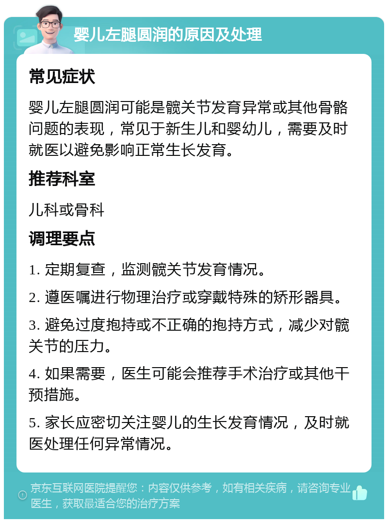 婴儿左腿圆润的原因及处理 常见症状 婴儿左腿圆润可能是髋关节发育异常或其他骨骼问题的表现，常见于新生儿和婴幼儿，需要及时就医以避免影响正常生长发育。 推荐科室 儿科或骨科 调理要点 1. 定期复查，监测髋关节发育情况。 2. 遵医嘱进行物理治疗或穿戴特殊的矫形器具。 3. 避免过度抱持或不正确的抱持方式，减少对髋关节的压力。 4. 如果需要，医生可能会推荐手术治疗或其他干预措施。 5. 家长应密切关注婴儿的生长发育情况，及时就医处理任何异常情况。