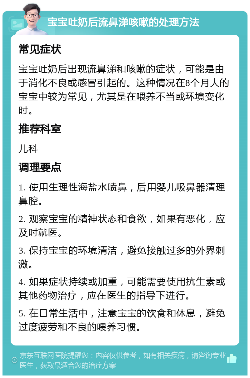 宝宝吐奶后流鼻涕咳嗽的处理方法 常见症状 宝宝吐奶后出现流鼻涕和咳嗽的症状，可能是由于消化不良或感冒引起的。这种情况在8个月大的宝宝中较为常见，尤其是在喂养不当或环境变化时。 推荐科室 儿科 调理要点 1. 使用生理性海盐水喷鼻，后用婴儿吸鼻器清理鼻腔。 2. 观察宝宝的精神状态和食欲，如果有恶化，应及时就医。 3. 保持宝宝的环境清洁，避免接触过多的外界刺激。 4. 如果症状持续或加重，可能需要使用抗生素或其他药物治疗，应在医生的指导下进行。 5. 在日常生活中，注意宝宝的饮食和休息，避免过度疲劳和不良的喂养习惯。