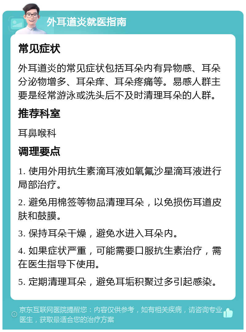 外耳道炎就医指南 常见症状 外耳道炎的常见症状包括耳朵内有异物感、耳朵分泌物增多、耳朵痒、耳朵疼痛等。易感人群主要是经常游泳或洗头后不及时清理耳朵的人群。 推荐科室 耳鼻喉科 调理要点 1. 使用外用抗生素滴耳液如氧氟沙星滴耳液进行局部治疗。 2. 避免用棉签等物品清理耳朵，以免损伤耳道皮肤和鼓膜。 3. 保持耳朵干燥，避免水进入耳朵内。 4. 如果症状严重，可能需要口服抗生素治疗，需在医生指导下使用。 5. 定期清理耳朵，避免耳垢积聚过多引起感染。