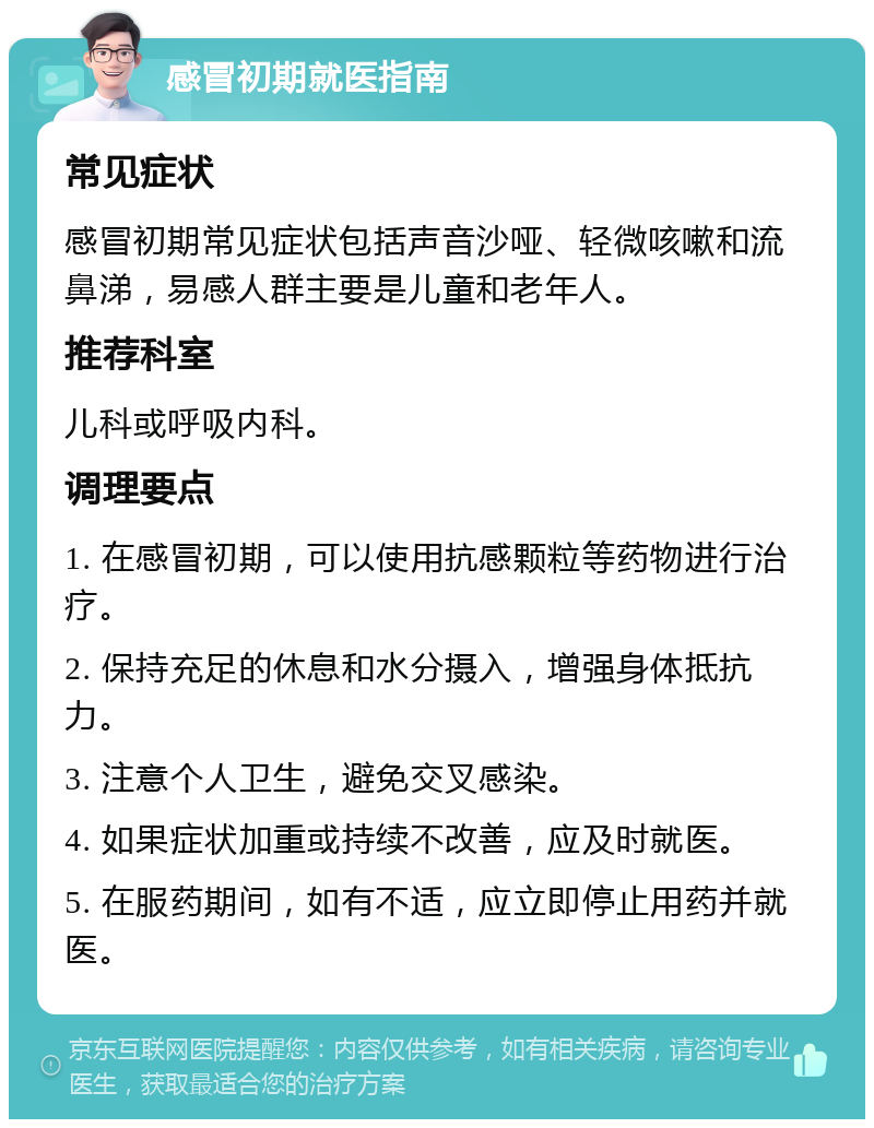 感冒初期就医指南 常见症状 感冒初期常见症状包括声音沙哑、轻微咳嗽和流鼻涕，易感人群主要是儿童和老年人。 推荐科室 儿科或呼吸内科。 调理要点 1. 在感冒初期，可以使用抗感颗粒等药物进行治疗。 2. 保持充足的休息和水分摄入，增强身体抵抗力。 3. 注意个人卫生，避免交叉感染。 4. 如果症状加重或持续不改善，应及时就医。 5. 在服药期间，如有不适，应立即停止用药并就医。