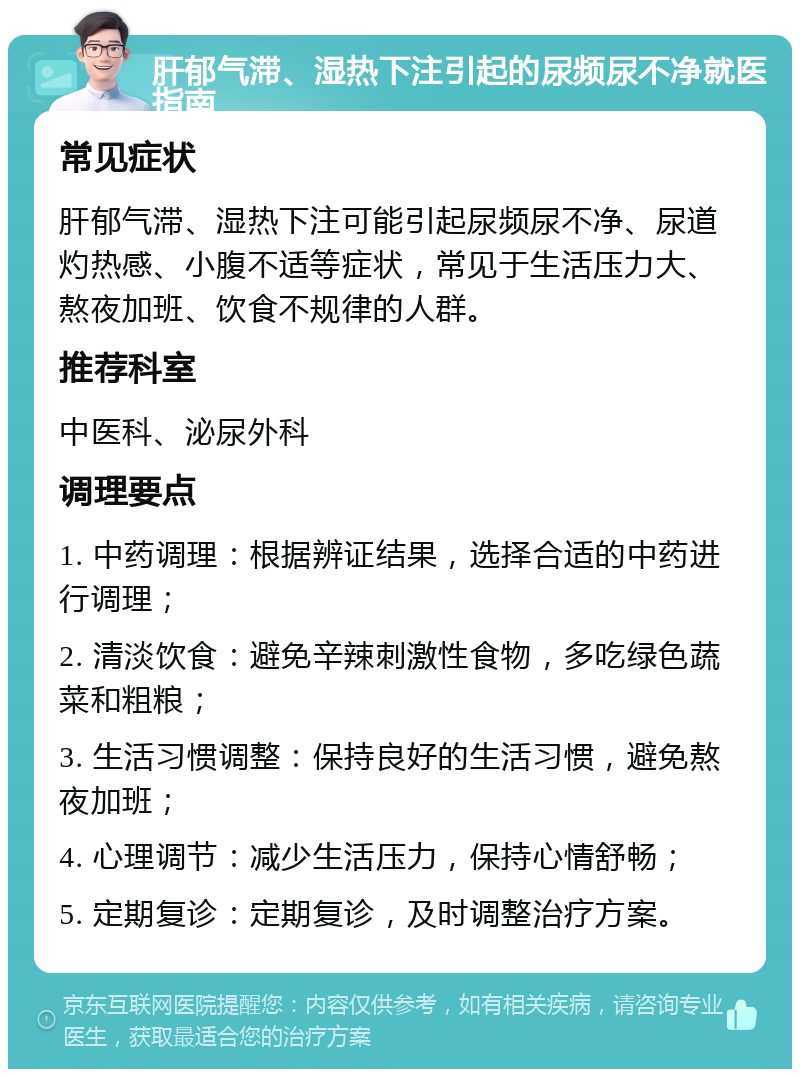 肝郁气滞、湿热下注引起的尿频尿不净就医指南 常见症状 肝郁气滞、湿热下注可能引起尿频尿不净、尿道灼热感、小腹不适等症状，常见于生活压力大、熬夜加班、饮食不规律的人群。 推荐科室 中医科、泌尿外科 调理要点 1. 中药调理：根据辨证结果，选择合适的中药进行调理； 2. 清淡饮食：避免辛辣刺激性食物，多吃绿色蔬菜和粗粮； 3. 生活习惯调整：保持良好的生活习惯，避免熬夜加班； 4. 心理调节：减少生活压力，保持心情舒畅； 5. 定期复诊：定期复诊，及时调整治疗方案。