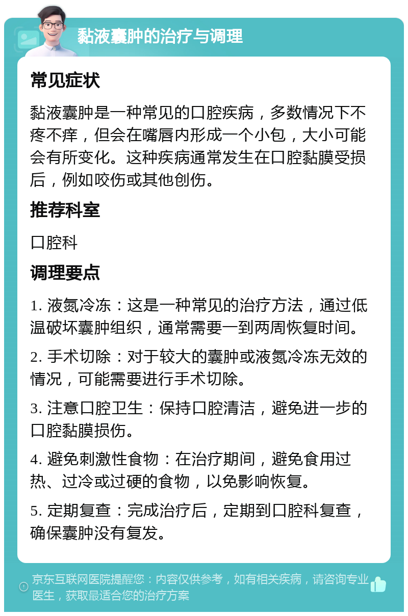 黏液囊肿的治疗与调理 常见症状 黏液囊肿是一种常见的口腔疾病，多数情况下不疼不痒，但会在嘴唇内形成一个小包，大小可能会有所变化。这种疾病通常发生在口腔黏膜受损后，例如咬伤或其他创伤。 推荐科室 口腔科 调理要点 1. 液氮冷冻：这是一种常见的治疗方法，通过低温破坏囊肿组织，通常需要一到两周恢复时间。 2. 手术切除：对于较大的囊肿或液氮冷冻无效的情况，可能需要进行手术切除。 3. 注意口腔卫生：保持口腔清洁，避免进一步的口腔黏膜损伤。 4. 避免刺激性食物：在治疗期间，避免食用过热、过冷或过硬的食物，以免影响恢复。 5. 定期复查：完成治疗后，定期到口腔科复查，确保囊肿没有复发。