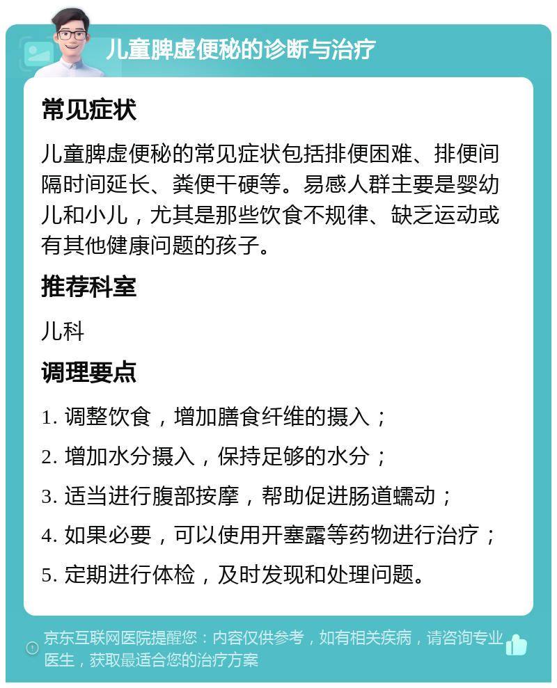 儿童脾虚便秘的诊断与治疗 常见症状 儿童脾虚便秘的常见症状包括排便困难、排便间隔时间延长、粪便干硬等。易感人群主要是婴幼儿和小儿，尤其是那些饮食不规律、缺乏运动或有其他健康问题的孩子。 推荐科室 儿科 调理要点 1. 调整饮食，增加膳食纤维的摄入； 2. 增加水分摄入，保持足够的水分； 3. 适当进行腹部按摩，帮助促进肠道蠕动； 4. 如果必要，可以使用开塞露等药物进行治疗； 5. 定期进行体检，及时发现和处理问题。