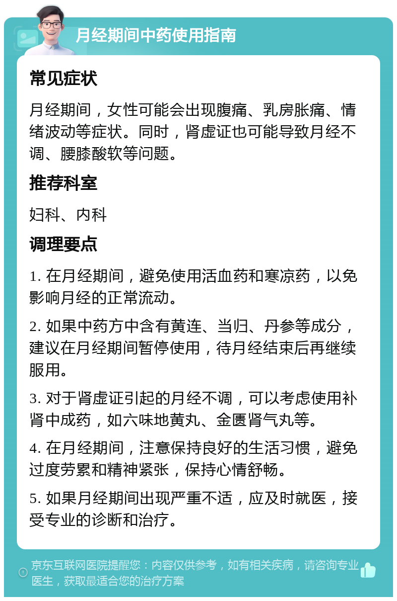 月经期间中药使用指南 常见症状 月经期间，女性可能会出现腹痛、乳房胀痛、情绪波动等症状。同时，肾虚证也可能导致月经不调、腰膝酸软等问题。 推荐科室 妇科、内科 调理要点 1. 在月经期间，避免使用活血药和寒凉药，以免影响月经的正常流动。 2. 如果中药方中含有黄连、当归、丹参等成分，建议在月经期间暂停使用，待月经结束后再继续服用。 3. 对于肾虚证引起的月经不调，可以考虑使用补肾中成药，如六味地黄丸、金匮肾气丸等。 4. 在月经期间，注意保持良好的生活习惯，避免过度劳累和精神紧张，保持心情舒畅。 5. 如果月经期间出现严重不适，应及时就医，接受专业的诊断和治疗。