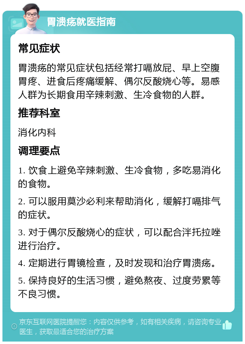 胃溃疡就医指南 常见症状 胃溃疡的常见症状包括经常打嗝放屁、早上空腹胃疼、进食后疼痛缓解、偶尔反酸烧心等。易感人群为长期食用辛辣刺激、生冷食物的人群。 推荐科室 消化内科 调理要点 1. 饮食上避免辛辣刺激、生冷食物，多吃易消化的食物。 2. 可以服用莫沙必利来帮助消化，缓解打嗝排气的症状。 3. 对于偶尔反酸烧心的症状，可以配合泮托拉唑进行治疗。 4. 定期进行胃镜检查，及时发现和治疗胃溃疡。 5. 保持良好的生活习惯，避免熬夜、过度劳累等不良习惯。