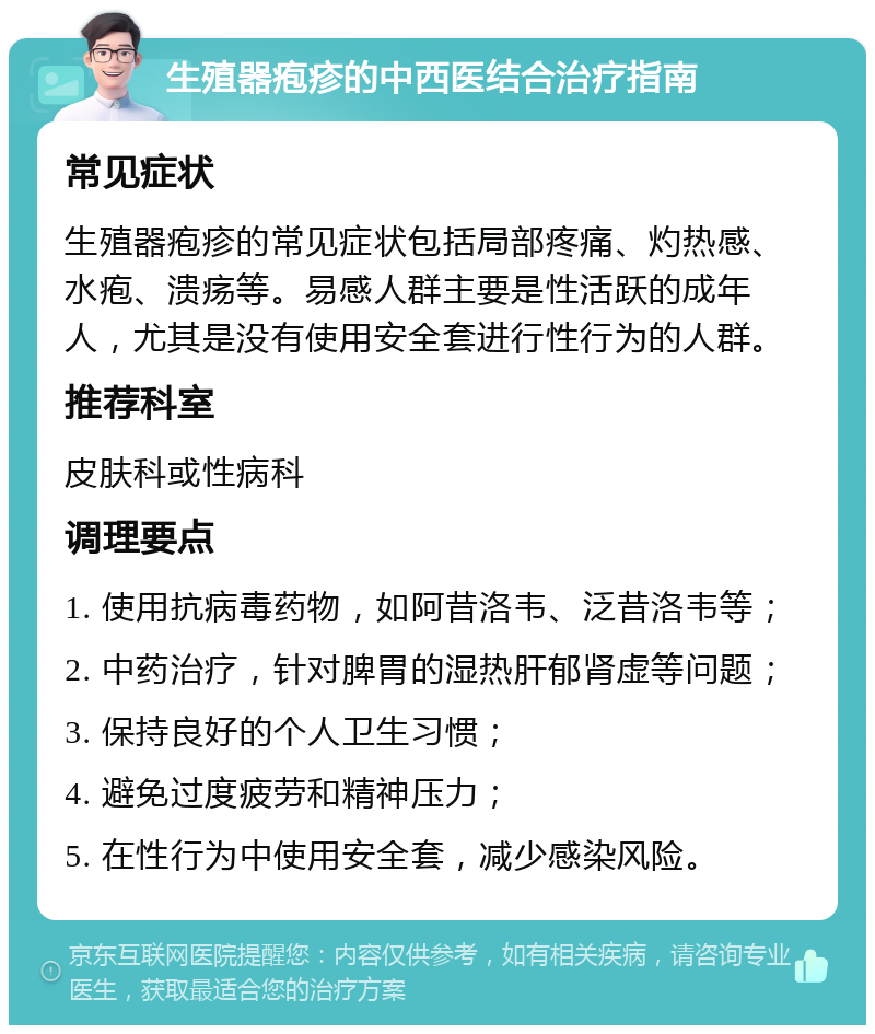 生殖器疱疹的中西医结合治疗指南 常见症状 生殖器疱疹的常见症状包括局部疼痛、灼热感、水疱、溃疡等。易感人群主要是性活跃的成年人，尤其是没有使用安全套进行性行为的人群。 推荐科室 皮肤科或性病科 调理要点 1. 使用抗病毒药物，如阿昔洛韦、泛昔洛韦等； 2. 中药治疗，针对脾胃的湿热肝郁肾虚等问题； 3. 保持良好的个人卫生习惯； 4. 避免过度疲劳和精神压力； 5. 在性行为中使用安全套，减少感染风险。