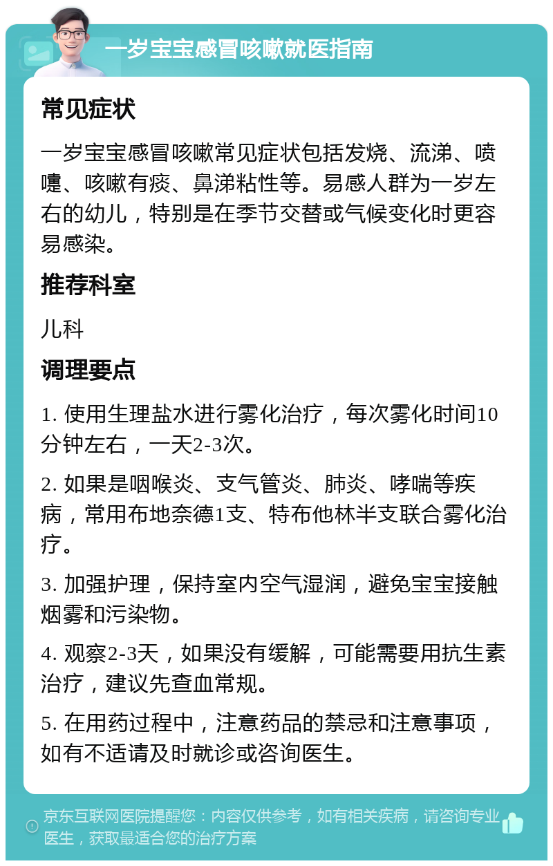 一岁宝宝感冒咳嗽就医指南 常见症状 一岁宝宝感冒咳嗽常见症状包括发烧、流涕、喷嚏、咳嗽有痰、鼻涕粘性等。易感人群为一岁左右的幼儿，特别是在季节交替或气候变化时更容易感染。 推荐科室 儿科 调理要点 1. 使用生理盐水进行雾化治疗，每次雾化时间10分钟左右，一天2-3次。 2. 如果是咽喉炎、支气管炎、肺炎、哮喘等疾病，常用布地奈德1支、特布他林半支联合雾化治疗。 3. 加强护理，保持室内空气湿润，避免宝宝接触烟雾和污染物。 4. 观察2-3天，如果没有缓解，可能需要用抗生素治疗，建议先查血常规。 5. 在用药过程中，注意药品的禁忌和注意事项，如有不适请及时就诊或咨询医生。