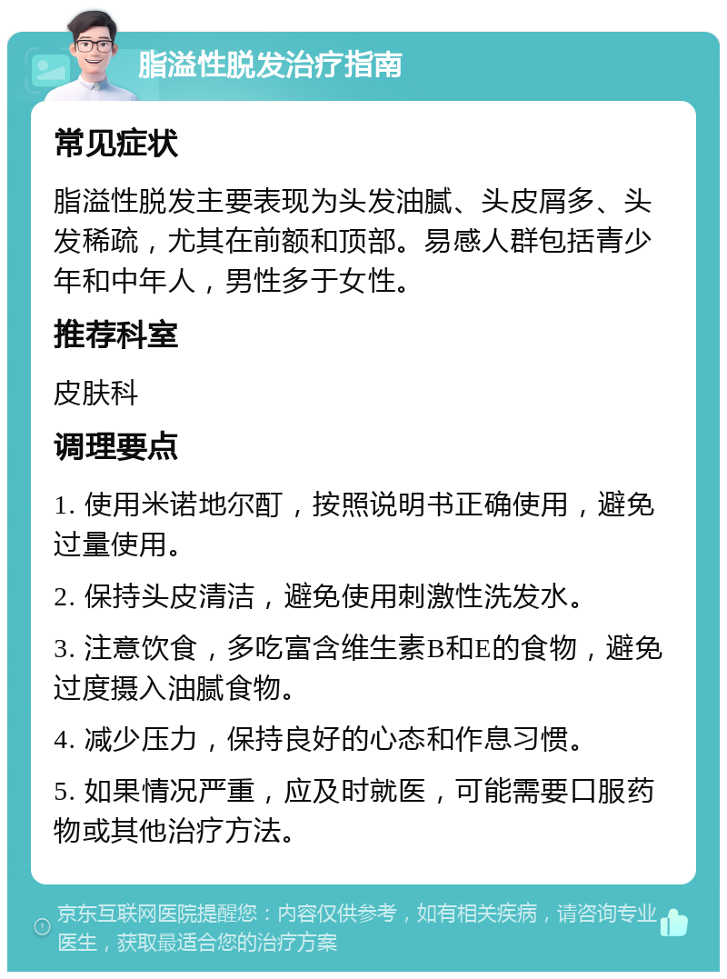 脂溢性脱发治疗指南 常见症状 脂溢性脱发主要表现为头发油腻、头皮屑多、头发稀疏，尤其在前额和顶部。易感人群包括青少年和中年人，男性多于女性。 推荐科室 皮肤科 调理要点 1. 使用米诺地尔酊，按照说明书正确使用，避免过量使用。 2. 保持头皮清洁，避免使用刺激性洗发水。 3. 注意饮食，多吃富含维生素B和E的食物，避免过度摄入油腻食物。 4. 减少压力，保持良好的心态和作息习惯。 5. 如果情况严重，应及时就医，可能需要口服药物或其他治疗方法。