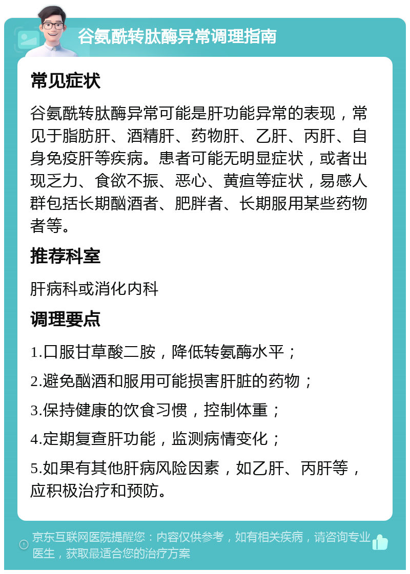 谷氨酰转肽酶异常调理指南 常见症状 谷氨酰转肽酶异常可能是肝功能异常的表现，常见于脂肪肝、酒精肝、药物肝、乙肝、丙肝、自身免疫肝等疾病。患者可能无明显症状，或者出现乏力、食欲不振、恶心、黄疸等症状，易感人群包括长期酗酒者、肥胖者、长期服用某些药物者等。 推荐科室 肝病科或消化内科 调理要点 1.口服甘草酸二胺，降低转氨酶水平； 2.避免酗酒和服用可能损害肝脏的药物； 3.保持健康的饮食习惯，控制体重； 4.定期复查肝功能，监测病情变化； 5.如果有其他肝病风险因素，如乙肝、丙肝等，应积极治疗和预防。