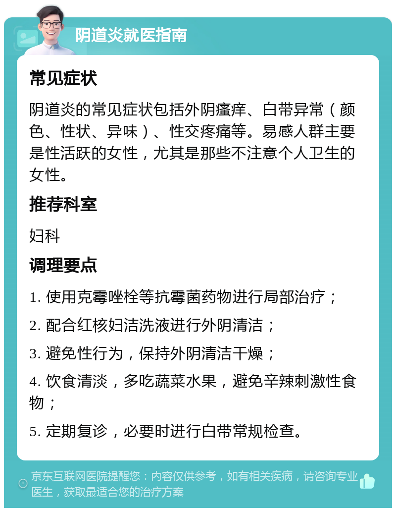 阴道炎就医指南 常见症状 阴道炎的常见症状包括外阴瘙痒、白带异常（颜色、性状、异味）、性交疼痛等。易感人群主要是性活跃的女性，尤其是那些不注意个人卫生的女性。 推荐科室 妇科 调理要点 1. 使用克霉唑栓等抗霉菌药物进行局部治疗； 2. 配合红核妇洁洗液进行外阴清洁； 3. 避免性行为，保持外阴清洁干燥； 4. 饮食清淡，多吃蔬菜水果，避免辛辣刺激性食物； 5. 定期复诊，必要时进行白带常规检查。