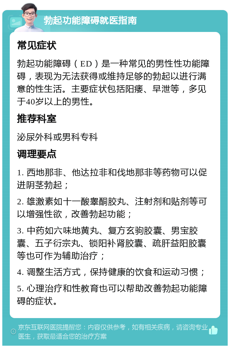 勃起功能障碍就医指南 常见症状 勃起功能障碍（ED）是一种常见的男性性功能障碍，表现为无法获得或维持足够的勃起以进行满意的性生活。主要症状包括阳痿、早泄等，多见于40岁以上的男性。 推荐科室 泌尿外科或男科专科 调理要点 1. 西地那非、他达拉非和伐地那非等药物可以促进阴茎勃起； 2. 雄激素如十一酸睾酮胶丸、注射剂和贴剂等可以增强性欲，改善勃起功能； 3. 中药如六味地黄丸、复方玄驹胶囊、男宝胶囊、五子衍宗丸、锁阳补肾胶囊、疏肝益阳胶囊等也可作为辅助治疗； 4. 调整生活方式，保持健康的饮食和运动习惯； 5. 心理治疗和性教育也可以帮助改善勃起功能障碍的症状。