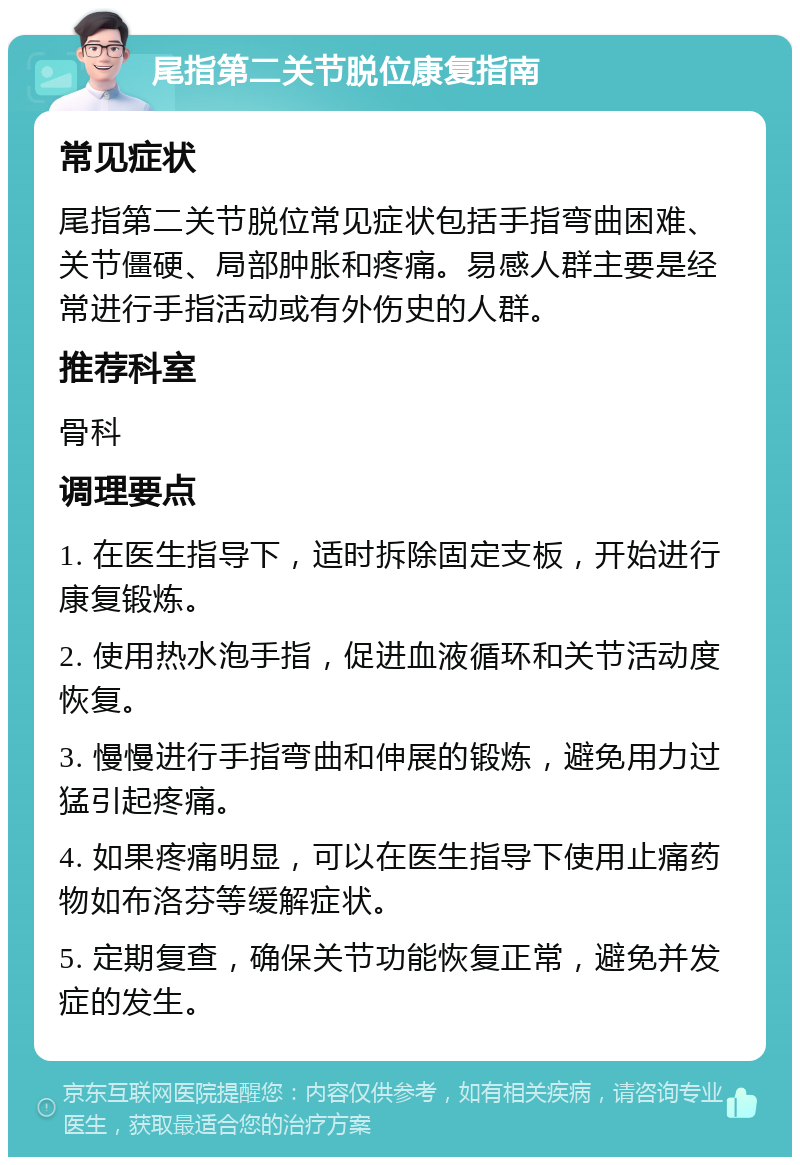 尾指第二关节脱位康复指南 常见症状 尾指第二关节脱位常见症状包括手指弯曲困难、关节僵硬、局部肿胀和疼痛。易感人群主要是经常进行手指活动或有外伤史的人群。 推荐科室 骨科 调理要点 1. 在医生指导下，适时拆除固定支板，开始进行康复锻炼。 2. 使用热水泡手指，促进血液循环和关节活动度恢复。 3. 慢慢进行手指弯曲和伸展的锻炼，避免用力过猛引起疼痛。 4. 如果疼痛明显，可以在医生指导下使用止痛药物如布洛芬等缓解症状。 5. 定期复查，确保关节功能恢复正常，避免并发症的发生。