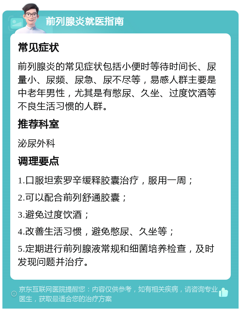 前列腺炎就医指南 常见症状 前列腺炎的常见症状包括小便时等待时间长、尿量小、尿频、尿急、尿不尽等，易感人群主要是中老年男性，尤其是有憋尿、久坐、过度饮酒等不良生活习惯的人群。 推荐科室 泌尿外科 调理要点 1.口服坦索罗辛缓释胶囊治疗，服用一周； 2.可以配合前列舒通胶囊； 3.避免过度饮酒； 4.改善生活习惯，避免憋尿、久坐等； 5.定期进行前列腺液常规和细菌培养检查，及时发现问题并治疗。