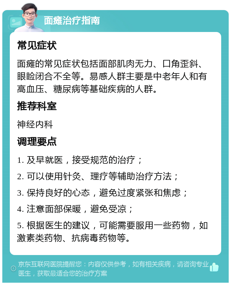 面瘫治疗指南 常见症状 面瘫的常见症状包括面部肌肉无力、口角歪斜、眼睑闭合不全等。易感人群主要是中老年人和有高血压、糖尿病等基础疾病的人群。 推荐科室 神经内科 调理要点 1. 及早就医，接受规范的治疗； 2. 可以使用针灸、理疗等辅助治疗方法； 3. 保持良好的心态，避免过度紧张和焦虑； 4. 注意面部保暖，避免受凉； 5. 根据医生的建议，可能需要服用一些药物，如激素类药物、抗病毒药物等。