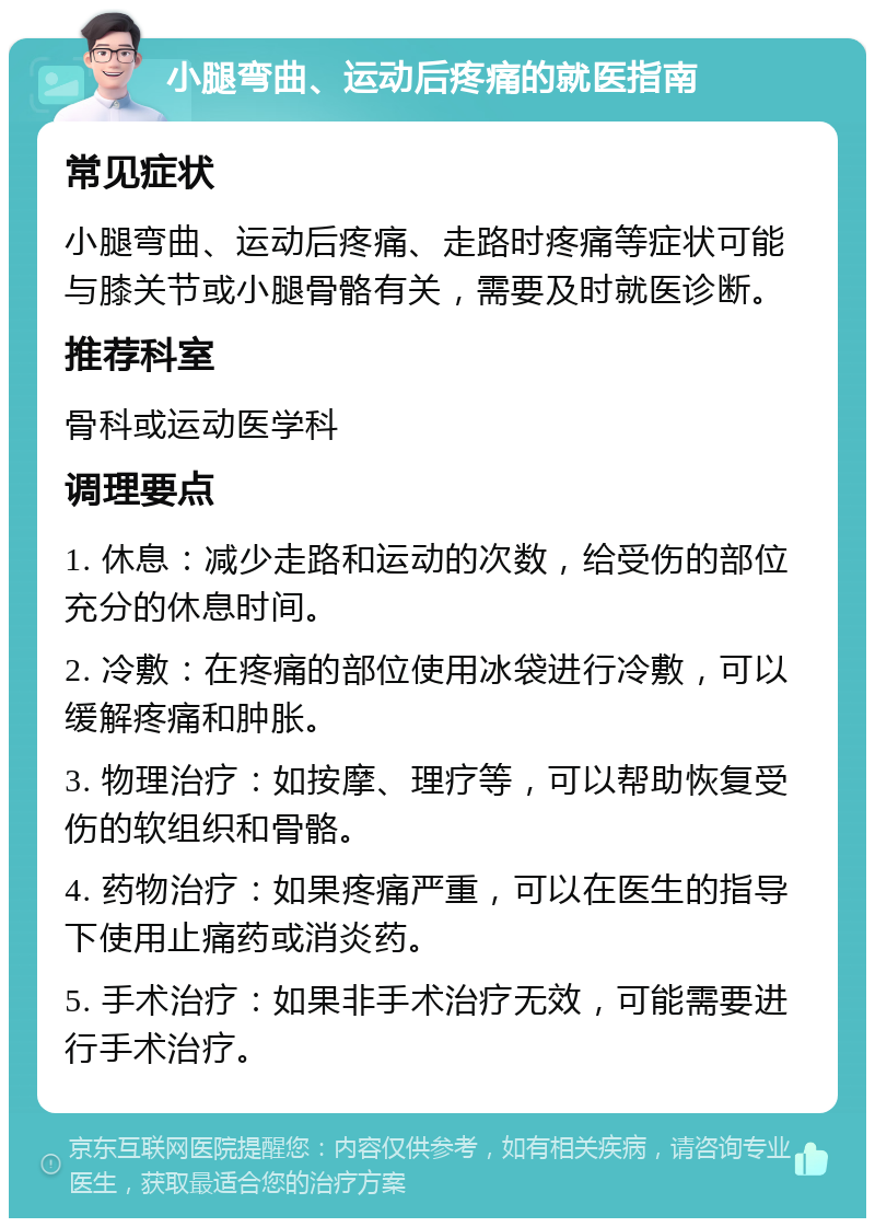 小腿弯曲、运动后疼痛的就医指南 常见症状 小腿弯曲、运动后疼痛、走路时疼痛等症状可能与膝关节或小腿骨骼有关，需要及时就医诊断。 推荐科室 骨科或运动医学科 调理要点 1. 休息：减少走路和运动的次数，给受伤的部位充分的休息时间。 2. 冷敷：在疼痛的部位使用冰袋进行冷敷，可以缓解疼痛和肿胀。 3. 物理治疗：如按摩、理疗等，可以帮助恢复受伤的软组织和骨骼。 4. 药物治疗：如果疼痛严重，可以在医生的指导下使用止痛药或消炎药。 5. 手术治疗：如果非手术治疗无效，可能需要进行手术治疗。