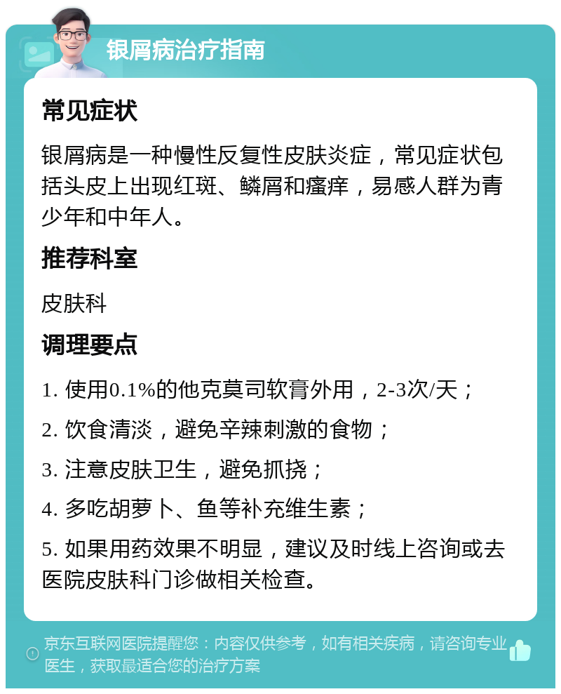 银屑病治疗指南 常见症状 银屑病是一种慢性反复性皮肤炎症，常见症状包括头皮上出现红斑、鳞屑和瘙痒，易感人群为青少年和中年人。 推荐科室 皮肤科 调理要点 1. 使用0.1%的他克莫司软膏外用，2-3次/天； 2. 饮食清淡，避免辛辣刺激的食物； 3. 注意皮肤卫生，避免抓挠； 4. 多吃胡萝卜、鱼等补充维生素； 5. 如果用药效果不明显，建议及时线上咨询或去医院皮肤科门诊做相关检查。