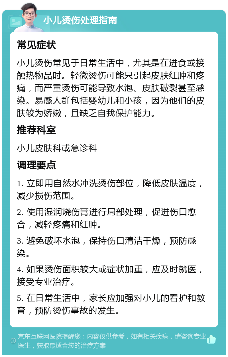 小儿烫伤处理指南 常见症状 小儿烫伤常见于日常生活中，尤其是在进食或接触热物品时。轻微烫伤可能只引起皮肤红肿和疼痛，而严重烫伤可能导致水泡、皮肤破裂甚至感染。易感人群包括婴幼儿和小孩，因为他们的皮肤较为娇嫩，且缺乏自我保护能力。 推荐科室 小儿皮肤科或急诊科 调理要点 1. 立即用自然水冲洗烫伤部位，降低皮肤温度，减少损伤范围。 2. 使用湿润烧伤膏进行局部处理，促进伤口愈合，减轻疼痛和红肿。 3. 避免破坏水泡，保持伤口清洁干燥，预防感染。 4. 如果烫伤面积较大或症状加重，应及时就医，接受专业治疗。 5. 在日常生活中，家长应加强对小儿的看护和教育，预防烫伤事故的发生。