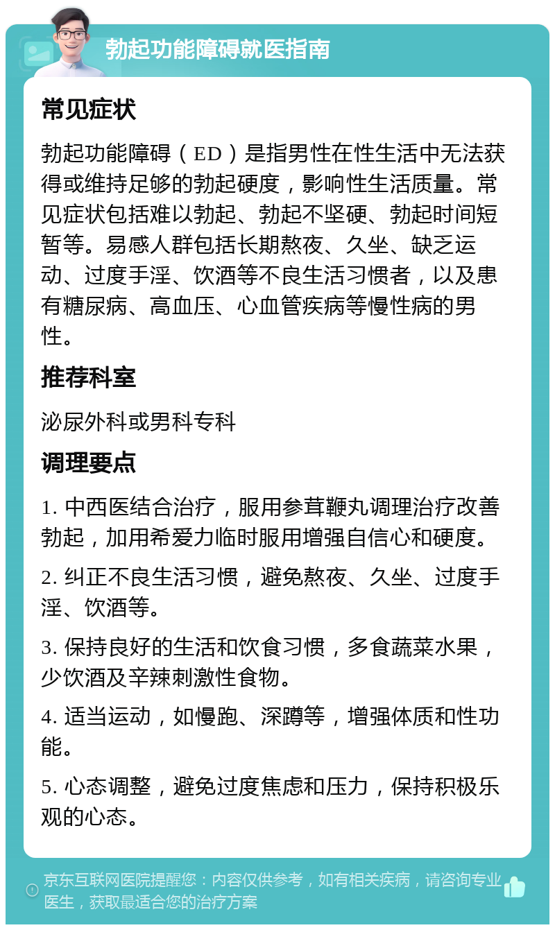 勃起功能障碍就医指南 常见症状 勃起功能障碍（ED）是指男性在性生活中无法获得或维持足够的勃起硬度，影响性生活质量。常见症状包括难以勃起、勃起不坚硬、勃起时间短暂等。易感人群包括长期熬夜、久坐、缺乏运动、过度手淫、饮酒等不良生活习惯者，以及患有糖尿病、高血压、心血管疾病等慢性病的男性。 推荐科室 泌尿外科或男科专科 调理要点 1. 中西医结合治疗，服用参茸鞭丸调理治疗改善勃起，加用希爱力临时服用增强自信心和硬度。 2. 纠正不良生活习惯，避免熬夜、久坐、过度手淫、饮酒等。 3. 保持良好的生活和饮食习惯，多食蔬菜水果，少饮酒及辛辣刺激性食物。 4. 适当运动，如慢跑、深蹲等，增强体质和性功能。 5. 心态调整，避免过度焦虑和压力，保持积极乐观的心态。