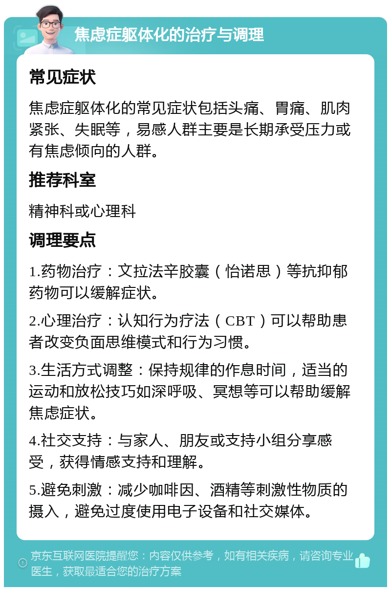 焦虑症躯体化的治疗与调理 常见症状 焦虑症躯体化的常见症状包括头痛、胃痛、肌肉紧张、失眠等，易感人群主要是长期承受压力或有焦虑倾向的人群。 推荐科室 精神科或心理科 调理要点 1.药物治疗：文拉法辛胶囊（怡诺思）等抗抑郁药物可以缓解症状。 2.心理治疗：认知行为疗法（CBT）可以帮助患者改变负面思维模式和行为习惯。 3.生活方式调整：保持规律的作息时间，适当的运动和放松技巧如深呼吸、冥想等可以帮助缓解焦虑症状。 4.社交支持：与家人、朋友或支持小组分享感受，获得情感支持和理解。 5.避免刺激：减少咖啡因、酒精等刺激性物质的摄入，避免过度使用电子设备和社交媒体。