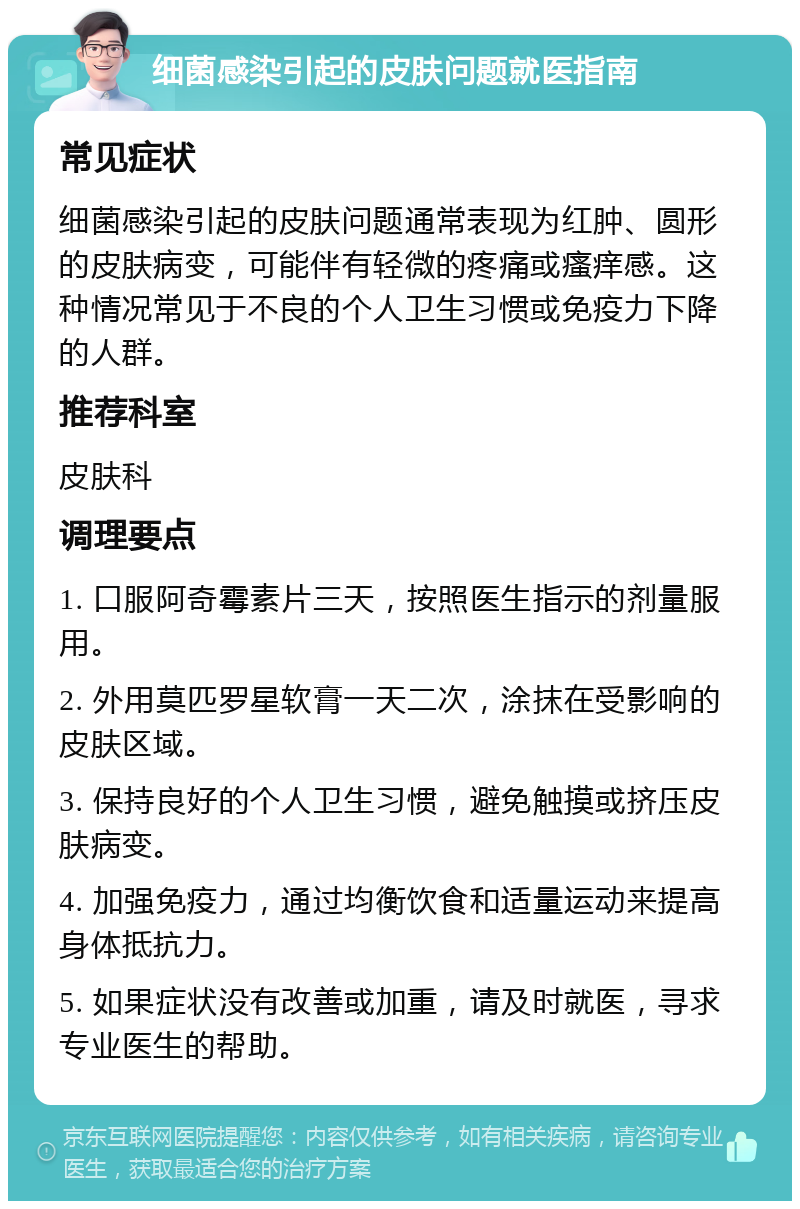 细菌感染引起的皮肤问题就医指南 常见症状 细菌感染引起的皮肤问题通常表现为红肿、圆形的皮肤病变，可能伴有轻微的疼痛或瘙痒感。这种情况常见于不良的个人卫生习惯或免疫力下降的人群。 推荐科室 皮肤科 调理要点 1. 口服阿奇霉素片三天，按照医生指示的剂量服用。 2. 外用莫匹罗星软膏一天二次，涂抹在受影响的皮肤区域。 3. 保持良好的个人卫生习惯，避免触摸或挤压皮肤病变。 4. 加强免疫力，通过均衡饮食和适量运动来提高身体抵抗力。 5. 如果症状没有改善或加重，请及时就医，寻求专业医生的帮助。